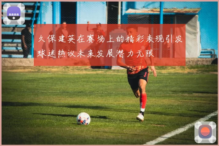 久保建英在赛场上的精彩表现引发球迷热议未来发展潜力无限