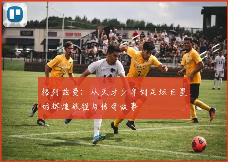 格列兹曼：从天才少年到足坛巨星的辉煌旅程与传奇故事