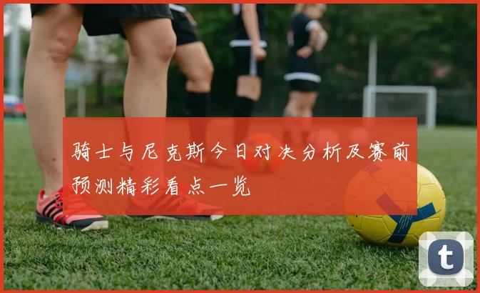 骑士与尼克斯今日对决分析及赛前预测精彩看点一览