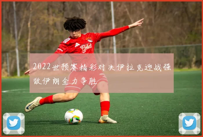 2022世预赛精彩对决伊拉克迎战强敌伊朗全力争胜