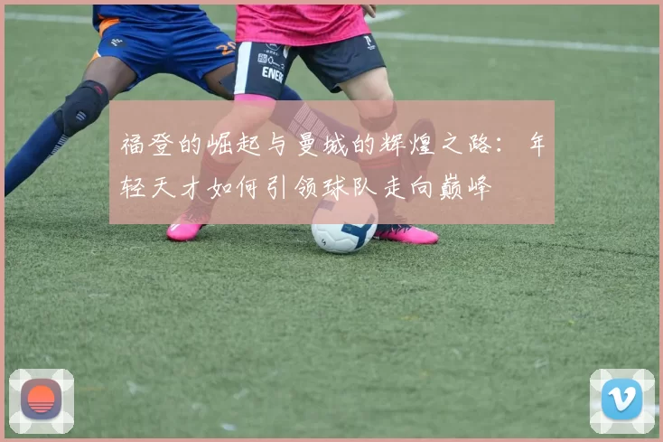 福登的崛起与曼城的辉煌之路：年轻天才如何引领球队走向巅峰
