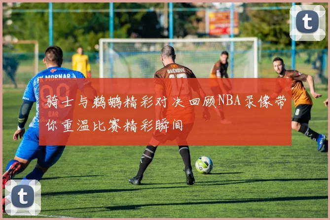 骑士与鹈鹕精彩对决回顾NBA录像带你重温比赛精彩瞬间
