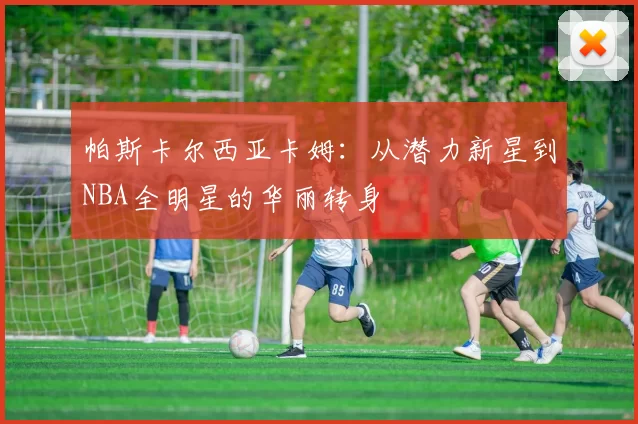 帕斯卡尔西亚卡姆：从潜力新星到NBA全明星的华丽转身