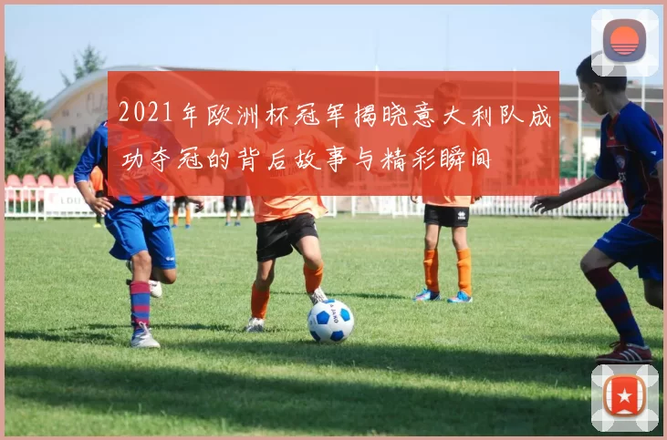 2021年欧洲杯冠军揭晓意大利队成功夺冠的背后故事与精彩瞬间