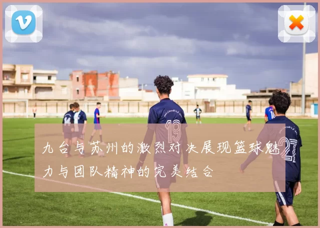 九台与苏州的激烈对决展现篮球魅力与团队精神的完美结合
