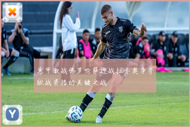 意甲激战佛罗伦萨迎战拉齐奥争夺欧战资格的关键之战